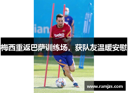 梅西重返巴萨训练场，获队友温暖安慰